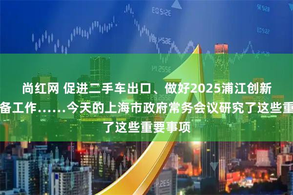 尚红网 促进二手车出口、做好2025浦江创新论坛筹备工作……今天的上海市政府常务会议研究了这些重要事项