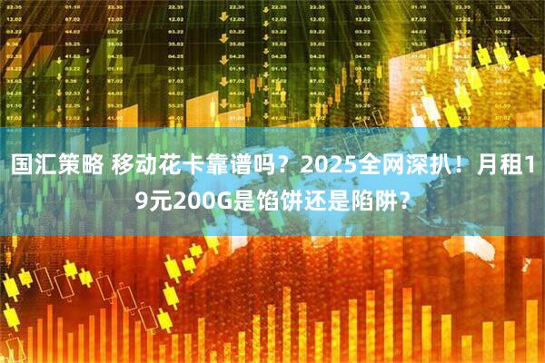 国汇策略 移动花卡靠谱吗？2025全网深扒！月租19元200G是馅饼还是陷阱？