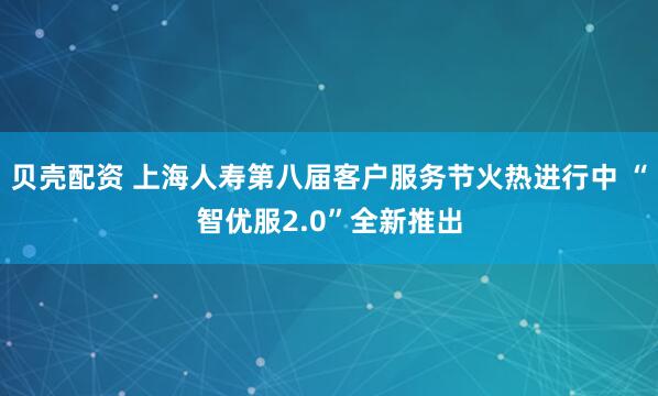 贝壳配资 上海人寿第八届客户服务节火热进行中 “智优服2.0”全新推出