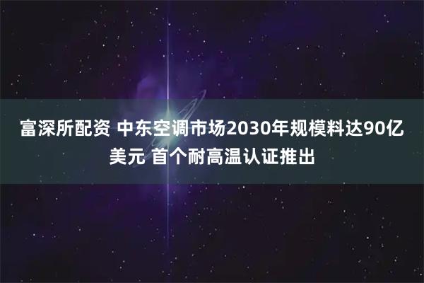 富深所配资 中东空调市场2030年规模料达90亿美元 首个耐高温认证推出