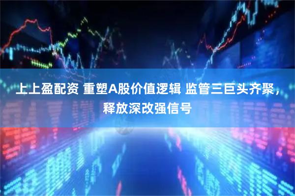 上上盈配资 重塑A股价值逻辑 监管三巨头齐聚，释放深改强信号