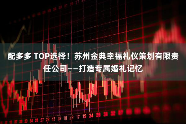 配多多 TOP选择！苏州金典幸福礼仪策划有限责任公司——打造专属婚礼记忆