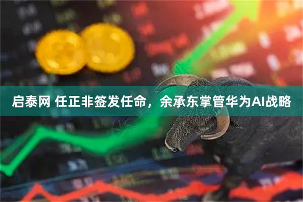 启泰网 任正非签发任命，余承东掌管华为AI战略