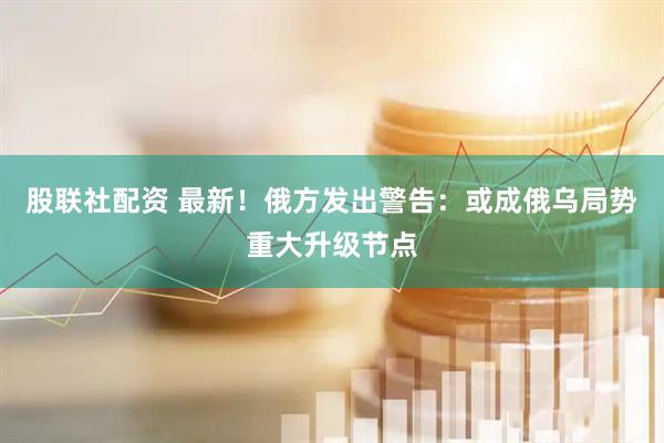 股联社配资 最新！俄方发出警告：或成俄乌局势重大升级节点