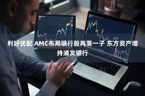 利好优配 AMC布局银行股再落一子 东方资产增持浦发银行