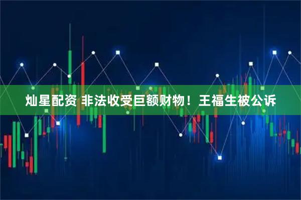 灿星配资 非法收受巨额财物！王福生被公诉