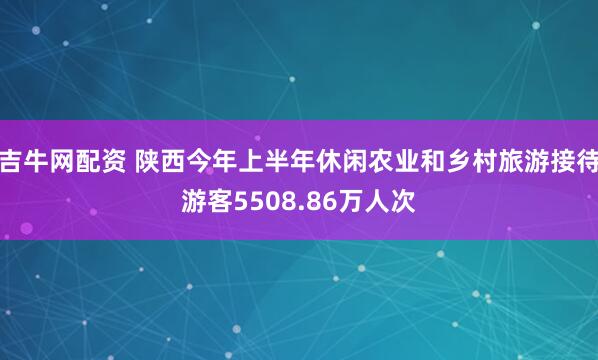 吉牛网配资 陕西今年上半年休闲农业和乡村旅游接待游客5508.86万人次