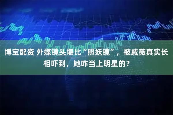 博宝配资 外媒镜头堪比“照妖镜”,被戚薇真实长相吓到,她咋当上明星的?