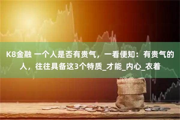 K8金融 一个人是否有贵气，一看便知：有贵气的人，往往具备这3个特质_才能_内心_衣着