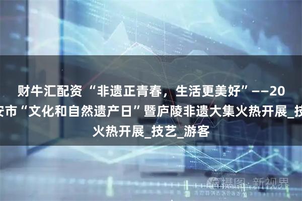 财牛汇配资 “非遗正青春，生活更美好”——2025年吉安市“文化和自然遗产日”暨庐陵非遗大集火热开展_技艺_游客