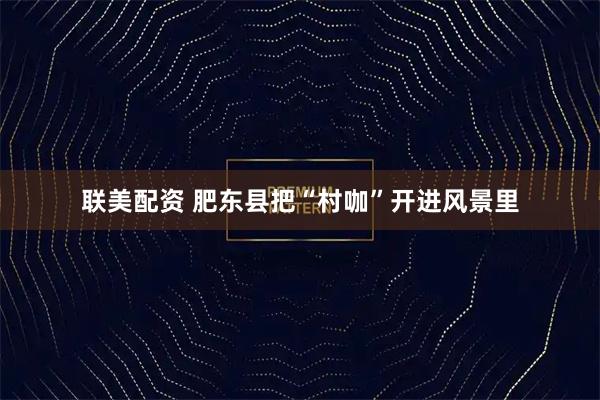 联美配资 肥东县把“村咖”开进风景里