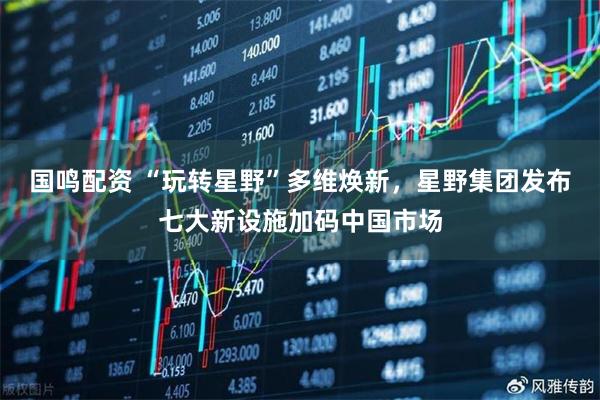 国鸣配资 “玩转星野”多维焕新，星野集团发布七大新设施加码中国市场