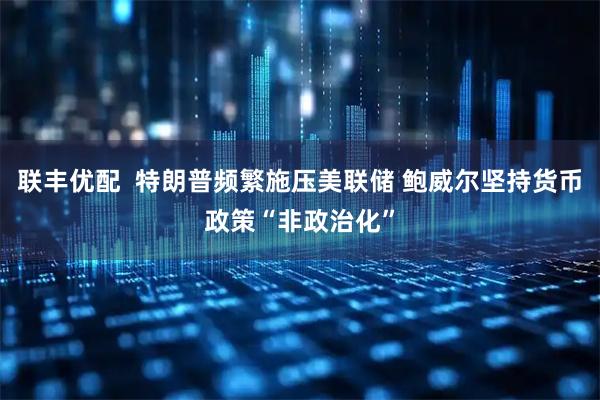 联丰优配  特朗普频繁施压美联储 鲍威尔坚持货币政策“非政治化”