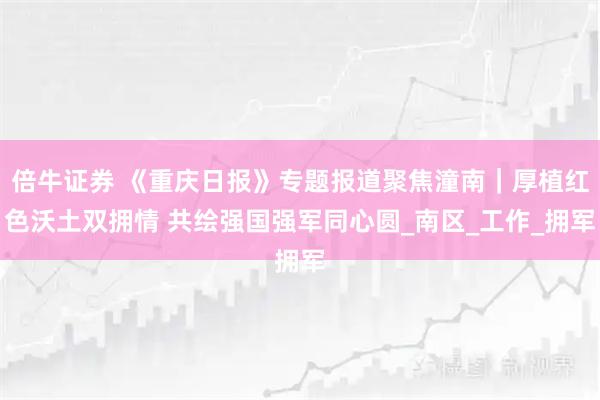 倍牛证券 《重庆日报》专题报道聚焦潼南｜厚植红色沃土双拥情 共绘强国强军同心圆_南区_工作_拥军