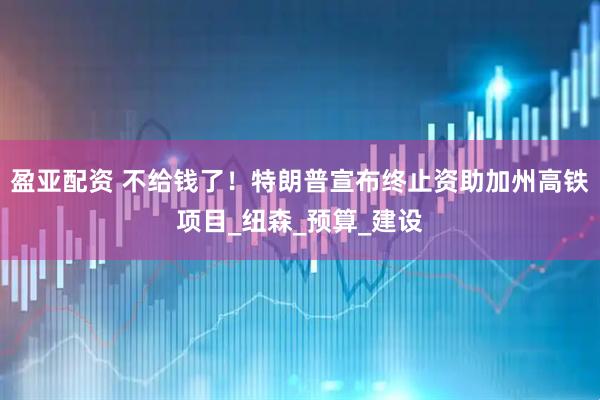 盈亚配资 不给钱了！特朗普宣布终止资助加州高铁项目_纽森_预算_建设