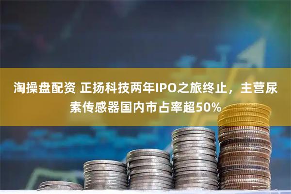 淘操盘配资 正扬科技两年IPO之旅终止，主营尿素传感器国内市占率超50%