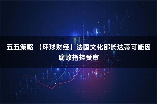 五五策略 【环球财经】法国文化部长达蒂可能因腐败指控受审