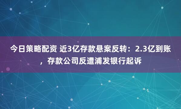 今日策略配资 近3亿存款悬案反转：2.3亿到账，存款公司反遭浦发银行起诉