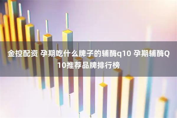 金控配资 孕期吃什么牌子的辅酶q10 孕期辅酶Q10推荐品牌排行榜