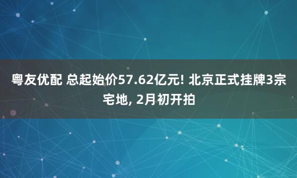 粤友优配 总起始价57.62亿元! 北京正式挂牌3宗宅地, 2月初开拍