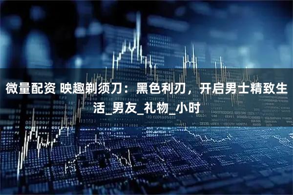 微量配资 映趣剃须刀：黑色利刃，开启男士精致生活_男友_礼物_小时